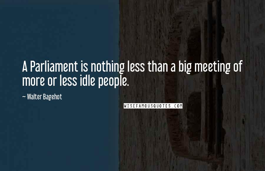 Walter Bagehot Quotes: A Parliament is nothing less than a big meeting of more or less idle people.