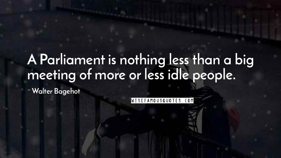 Walter Bagehot Quotes: A Parliament is nothing less than a big meeting of more or less idle people.