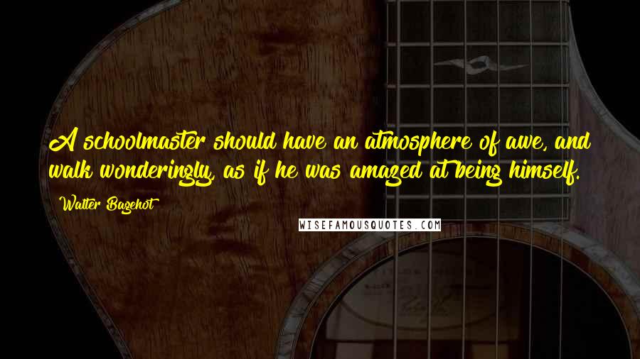 Walter Bagehot Quotes: A schoolmaster should have an atmosphere of awe, and walk wonderingly, as if he was amazed at being himself.