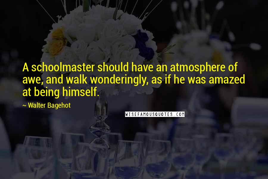Walter Bagehot Quotes: A schoolmaster should have an atmosphere of awe, and walk wonderingly, as if he was amazed at being himself.