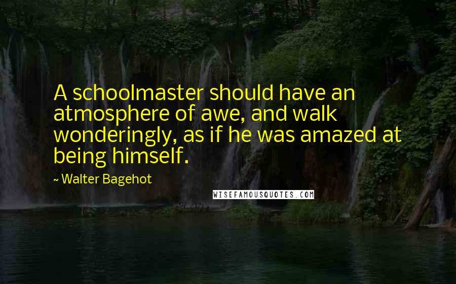 Walter Bagehot Quotes: A schoolmaster should have an atmosphere of awe, and walk wonderingly, as if he was amazed at being himself.