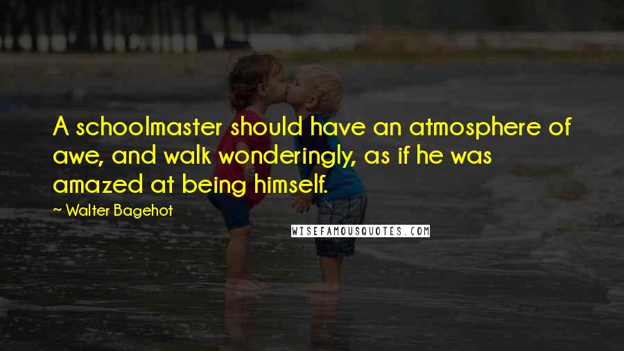 Walter Bagehot Quotes: A schoolmaster should have an atmosphere of awe, and walk wonderingly, as if he was amazed at being himself.