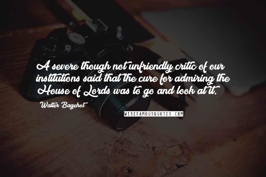 Walter Bagehot Quotes: A severe though not unfriendly critic of our institutions said that the cure for admiring the House of Lords was to go and look at it.
