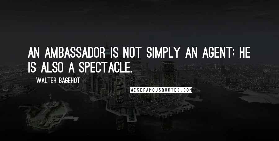 Walter Bagehot Quotes: An ambassador is not simply an agent; he is also a spectacle.