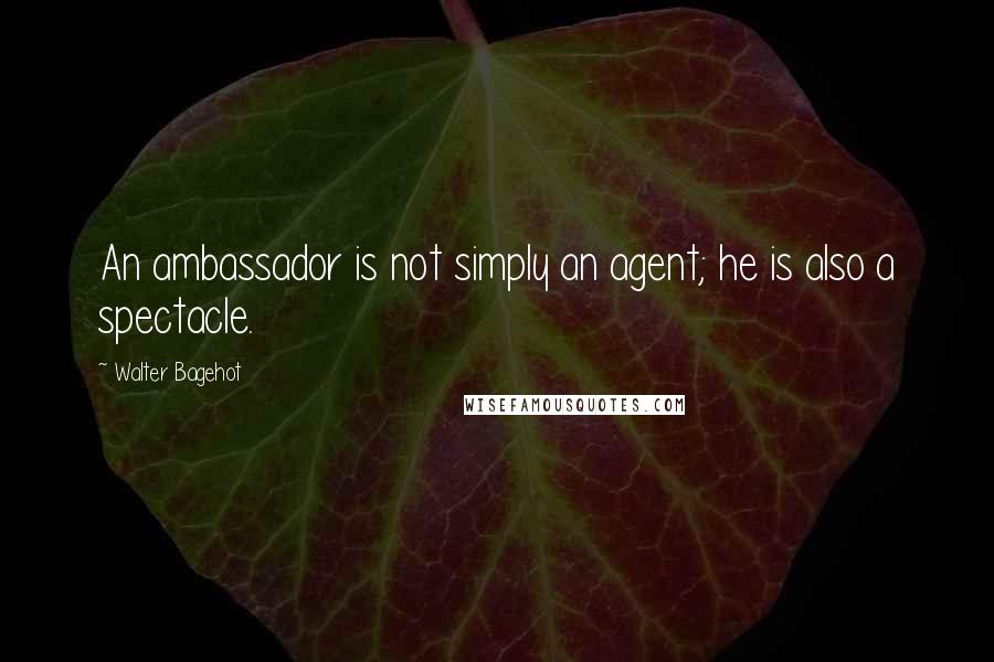 Walter Bagehot Quotes: An ambassador is not simply an agent; he is also a spectacle.