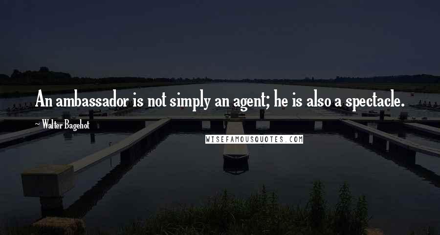 Walter Bagehot Quotes: An ambassador is not simply an agent; he is also a spectacle.