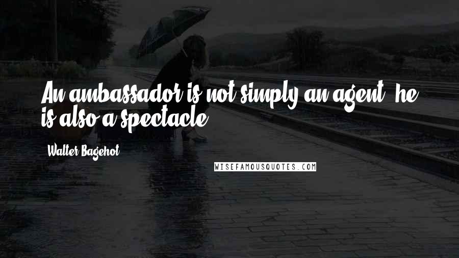 Walter Bagehot Quotes: An ambassador is not simply an agent; he is also a spectacle.