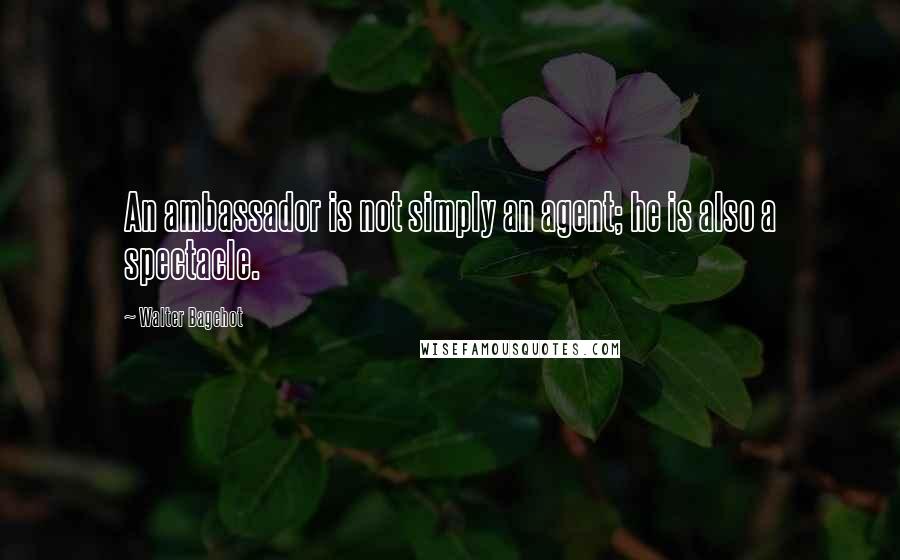 Walter Bagehot Quotes: An ambassador is not simply an agent; he is also a spectacle.