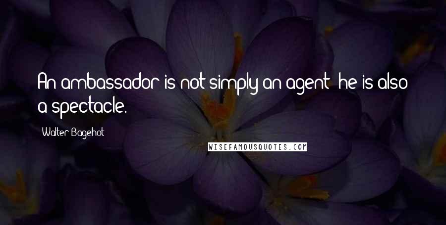 Walter Bagehot Quotes: An ambassador is not simply an agent; he is also a spectacle.
