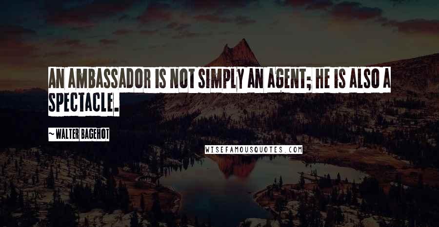 Walter Bagehot Quotes: An ambassador is not simply an agent; he is also a spectacle.