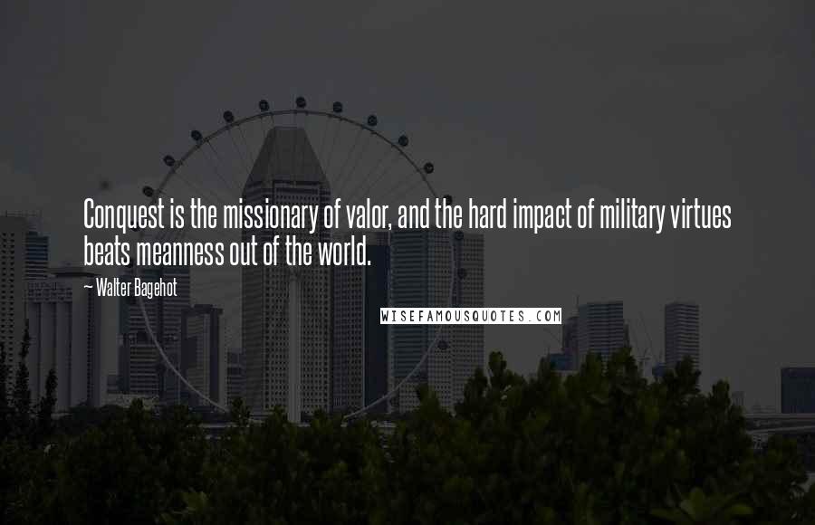 Walter Bagehot Quotes: Conquest is the missionary of valor, and the hard impact of military virtues beats meanness out of the world.