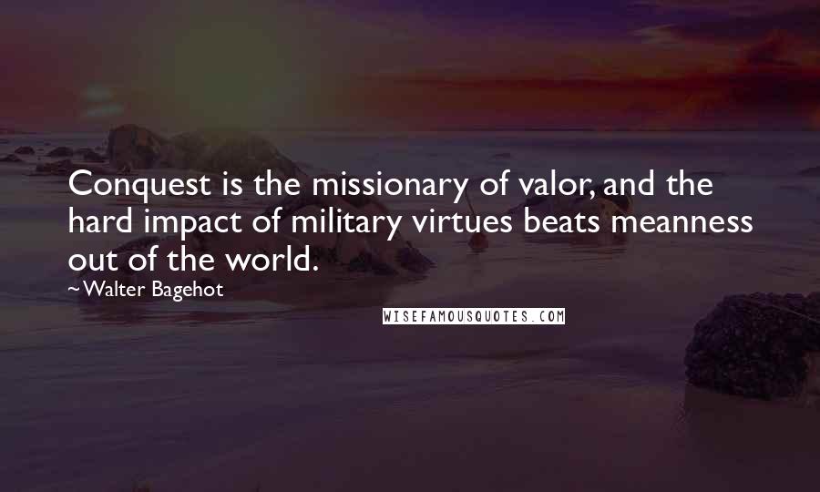 Walter Bagehot Quotes: Conquest is the missionary of valor, and the hard impact of military virtues beats meanness out of the world.