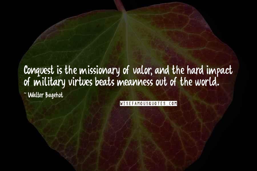 Walter Bagehot Quotes: Conquest is the missionary of valor, and the hard impact of military virtues beats meanness out of the world.