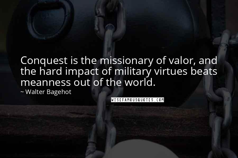 Walter Bagehot Quotes: Conquest is the missionary of valor, and the hard impact of military virtues beats meanness out of the world.