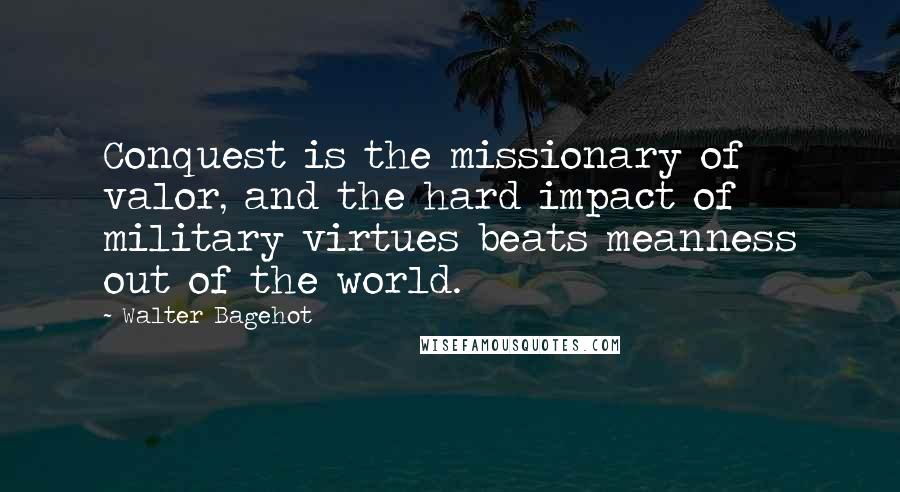 Walter Bagehot Quotes: Conquest is the missionary of valor, and the hard impact of military virtues beats meanness out of the world.