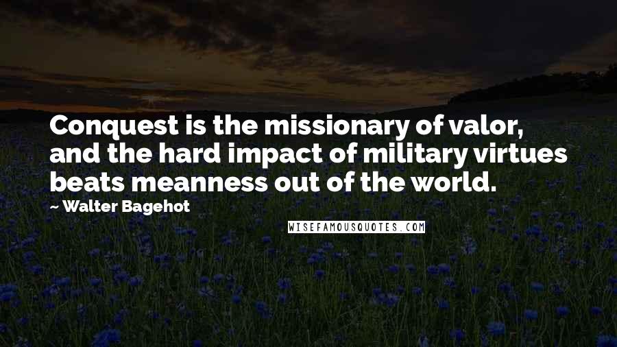 Walter Bagehot Quotes: Conquest is the missionary of valor, and the hard impact of military virtues beats meanness out of the world.