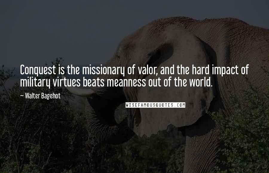 Walter Bagehot Quotes: Conquest is the missionary of valor, and the hard impact of military virtues beats meanness out of the world.