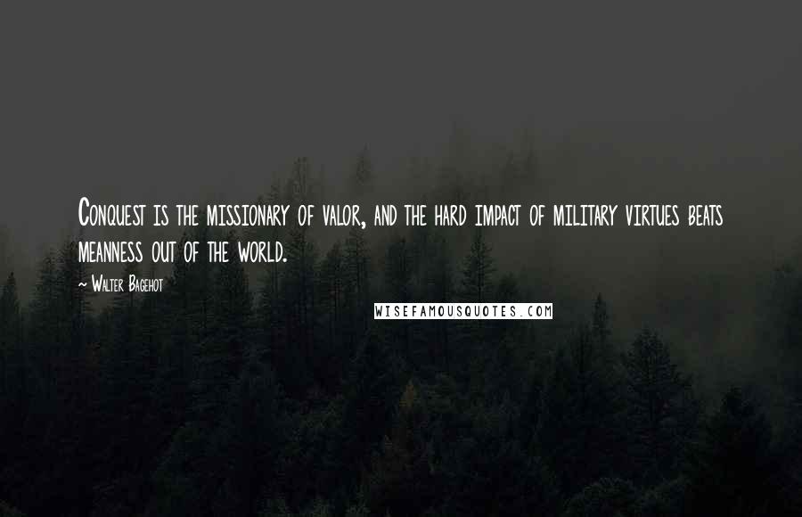 Walter Bagehot Quotes: Conquest is the missionary of valor, and the hard impact of military virtues beats meanness out of the world.