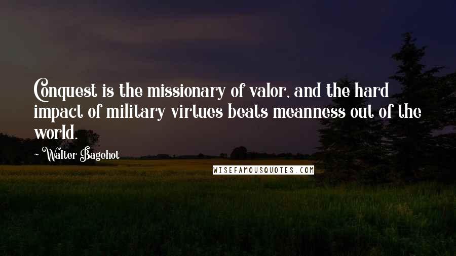 Walter Bagehot Quotes: Conquest is the missionary of valor, and the hard impact of military virtues beats meanness out of the world.