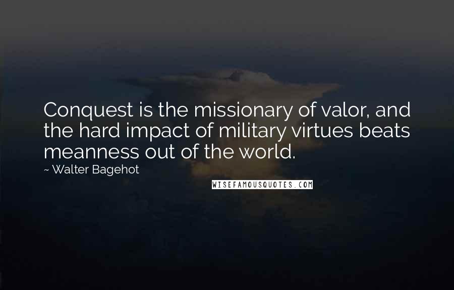 Walter Bagehot Quotes: Conquest is the missionary of valor, and the hard impact of military virtues beats meanness out of the world.