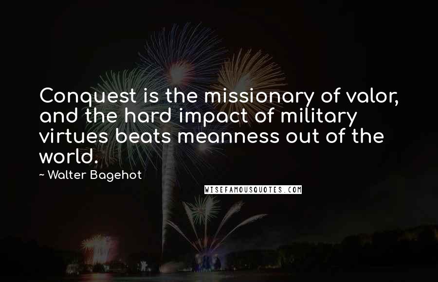 Walter Bagehot Quotes: Conquest is the missionary of valor, and the hard impact of military virtues beats meanness out of the world.