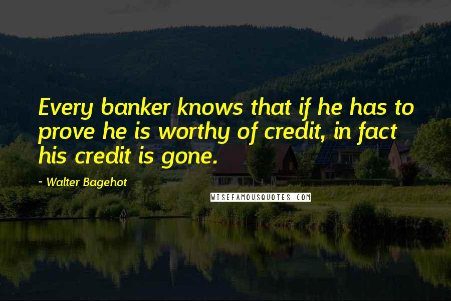 Walter Bagehot Quotes: Every banker knows that if he has to prove he is worthy of credit, in fact his credit is gone.