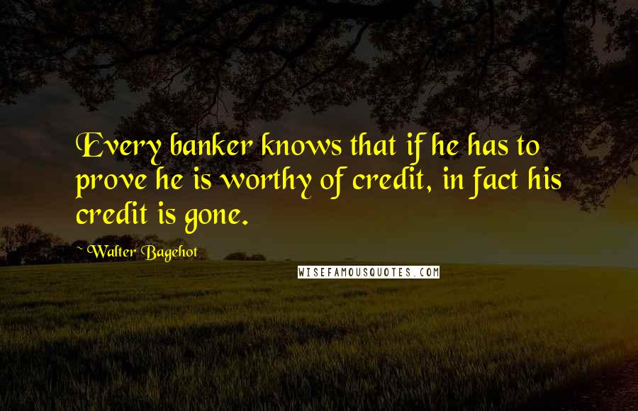 Walter Bagehot Quotes: Every banker knows that if he has to prove he is worthy of credit, in fact his credit is gone.