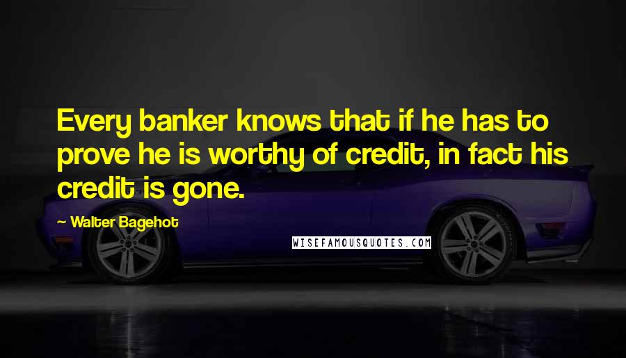 Walter Bagehot Quotes: Every banker knows that if he has to prove he is worthy of credit, in fact his credit is gone.