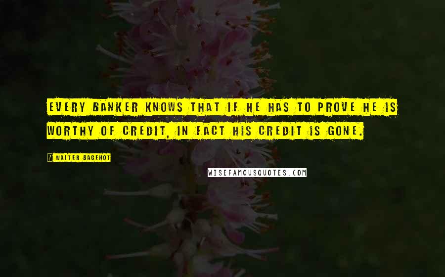 Walter Bagehot Quotes: Every banker knows that if he has to prove he is worthy of credit, in fact his credit is gone.