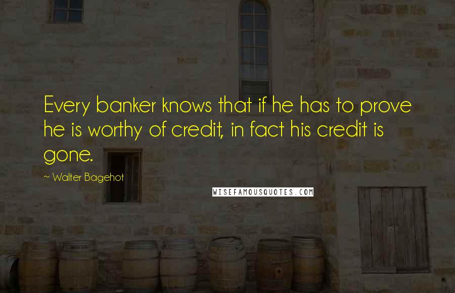 Walter Bagehot Quotes: Every banker knows that if he has to prove he is worthy of credit, in fact his credit is gone.