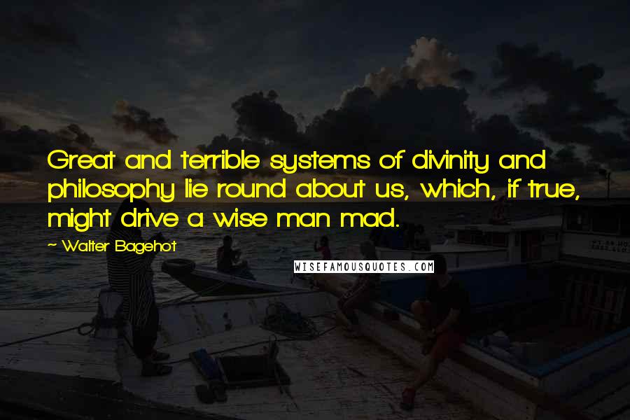 Walter Bagehot Quotes: Great and terrible systems of divinity and philosophy lie round about us, which, if true, might drive a wise man mad.