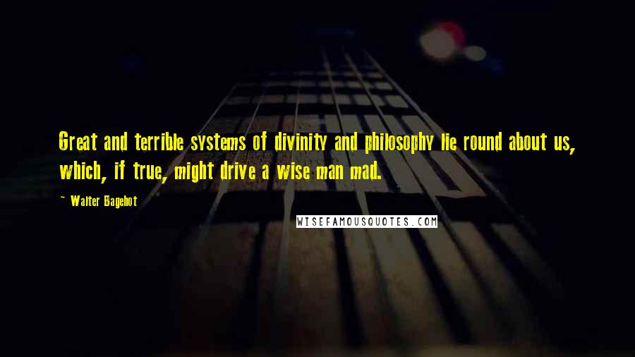 Walter Bagehot Quotes: Great and terrible systems of divinity and philosophy lie round about us, which, if true, might drive a wise man mad.