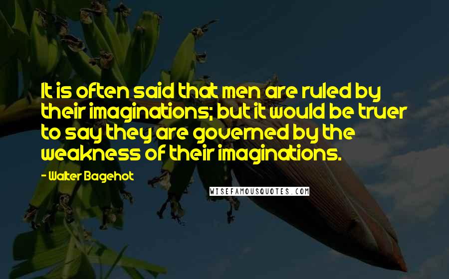 Walter Bagehot Quotes: It is often said that men are ruled by their imaginations; but it would be truer to say they are governed by the weakness of their imaginations.