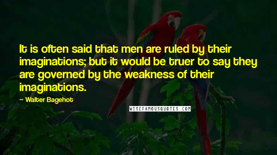 Walter Bagehot Quotes: It is often said that men are ruled by their imaginations; but it would be truer to say they are governed by the weakness of their imaginations.