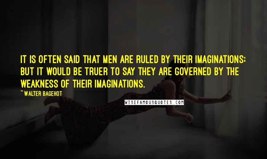 Walter Bagehot Quotes: It is often said that men are ruled by their imaginations; but it would be truer to say they are governed by the weakness of their imaginations.