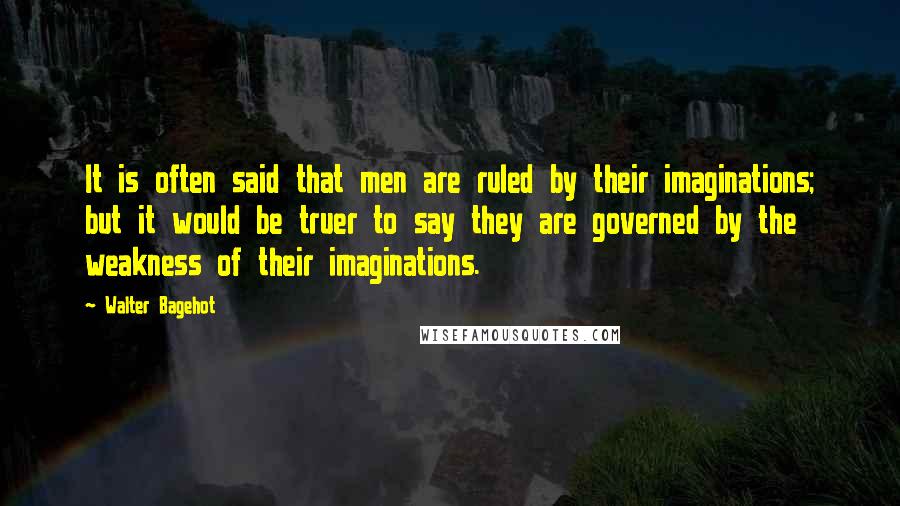 Walter Bagehot Quotes: It is often said that men are ruled by their imaginations; but it would be truer to say they are governed by the weakness of their imaginations.