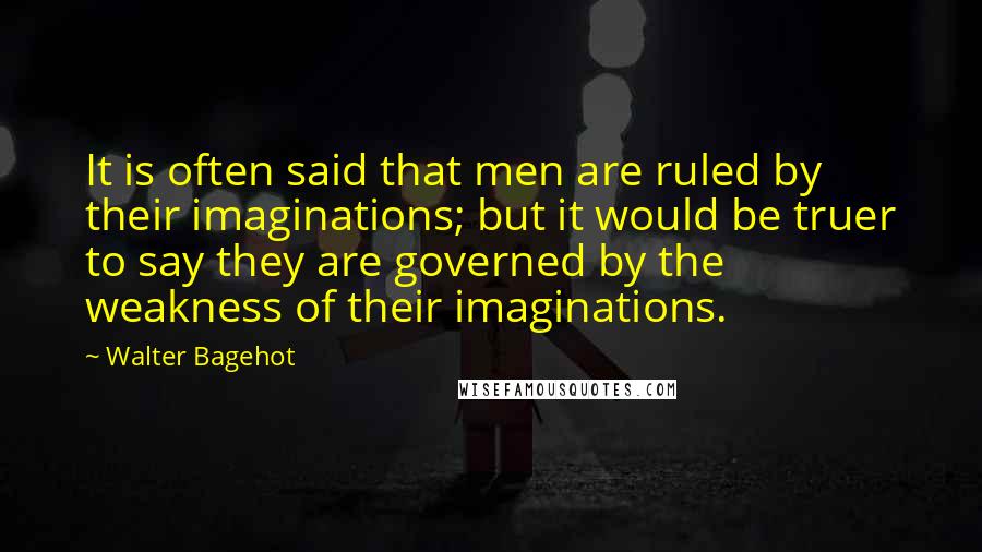 Walter Bagehot Quotes: It is often said that men are ruled by their imaginations; but it would be truer to say they are governed by the weakness of their imaginations.