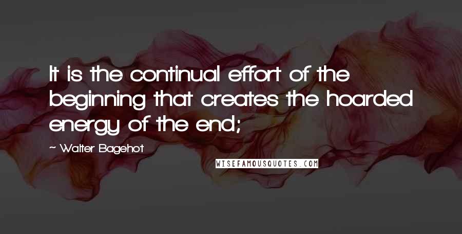 Walter Bagehot Quotes: It is the continual effort of the beginning that creates the hoarded energy of the end;