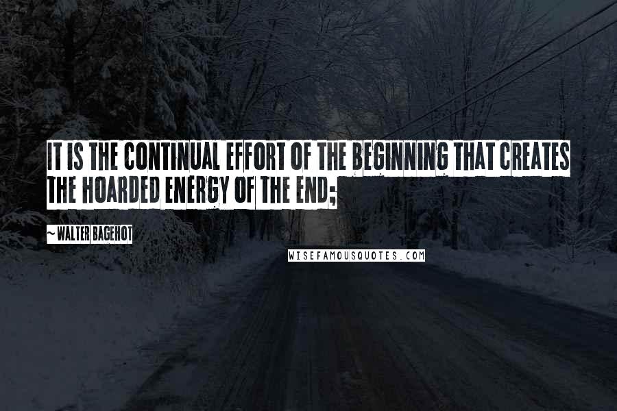 Walter Bagehot Quotes: It is the continual effort of the beginning that creates the hoarded energy of the end;