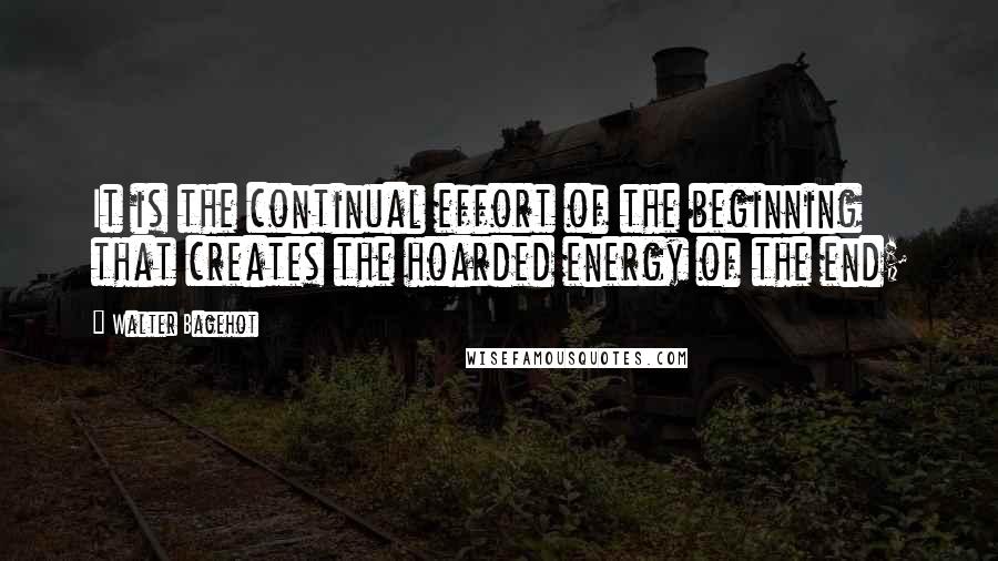 Walter Bagehot Quotes: It is the continual effort of the beginning that creates the hoarded energy of the end;