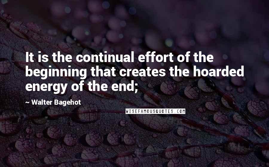 Walter Bagehot Quotes: It is the continual effort of the beginning that creates the hoarded energy of the end;