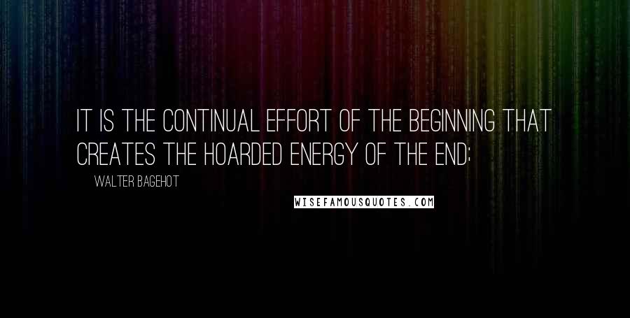 Walter Bagehot Quotes: It is the continual effort of the beginning that creates the hoarded energy of the end;