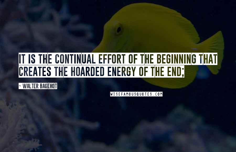 Walter Bagehot Quotes: It is the continual effort of the beginning that creates the hoarded energy of the end;