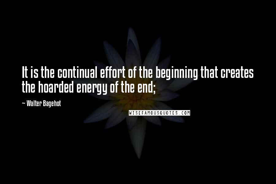 Walter Bagehot Quotes: It is the continual effort of the beginning that creates the hoarded energy of the end;