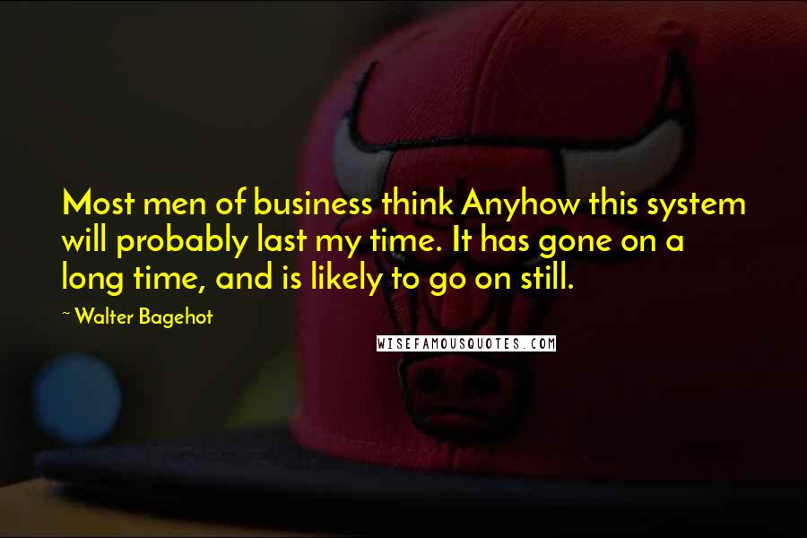 Walter Bagehot Quotes: Most men of business think Anyhow this system will probably last my time. It has gone on a long time, and is likely to go on still.