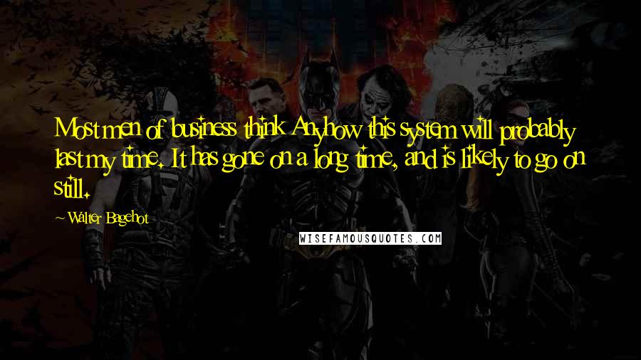 Walter Bagehot Quotes: Most men of business think Anyhow this system will probably last my time. It has gone on a long time, and is likely to go on still.