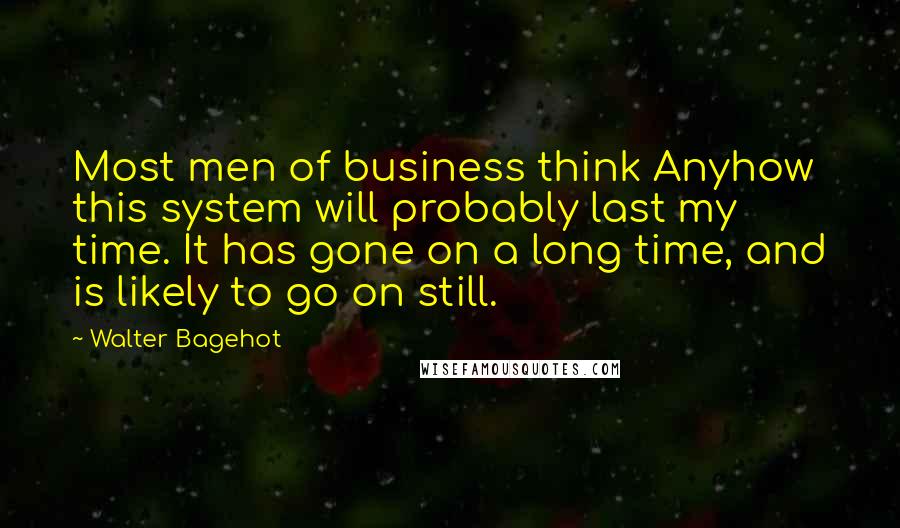 Walter Bagehot Quotes: Most men of business think Anyhow this system will probably last my time. It has gone on a long time, and is likely to go on still.