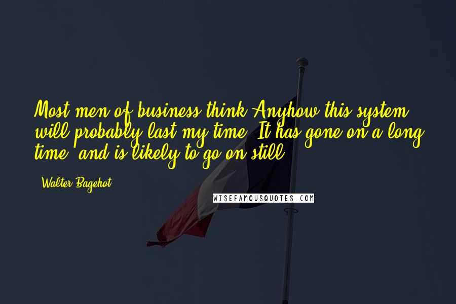 Walter Bagehot Quotes: Most men of business think Anyhow this system will probably last my time. It has gone on a long time, and is likely to go on still.