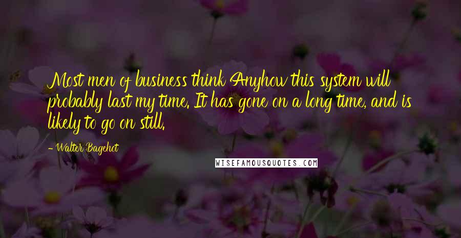 Walter Bagehot Quotes: Most men of business think Anyhow this system will probably last my time. It has gone on a long time, and is likely to go on still.