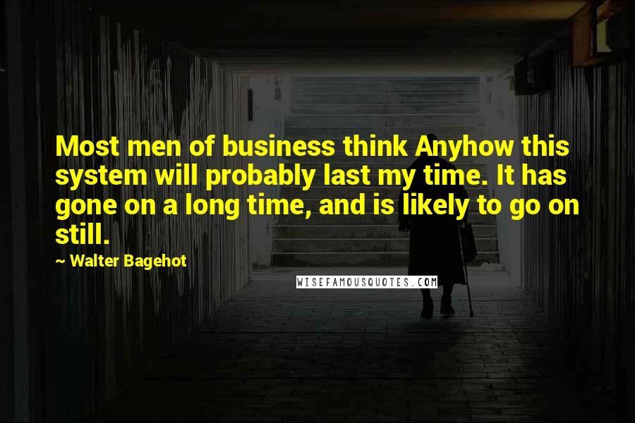 Walter Bagehot Quotes: Most men of business think Anyhow this system will probably last my time. It has gone on a long time, and is likely to go on still.